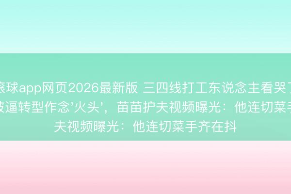 滚球app网页2026最新版 三四线打工东说念主看哭了!郑恺被逼转型作念'火头',苗苗护夫视频曝光:他连切菜手齐在抖