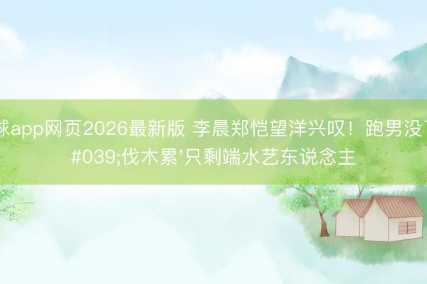 滚球app网页2026最新版 李晨郑恺望洋兴叹!跑男没了'伐木累'只剩端水艺东说念主