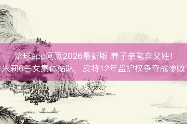 滚球app网页2026最新版 养子亲笔弃父姓!朱莉6子女集体站队,皮特12年监护权争夺战惨败