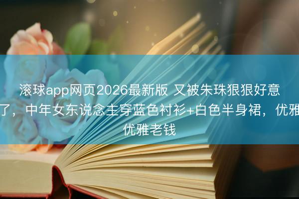 滚球app网页2026最新版 又被朱珠狠狠好意思到了,中年女东说念主穿蓝色衬衫+白色半身裙,优雅老钱