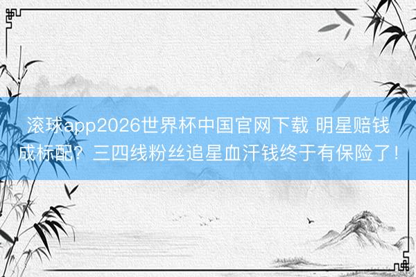 滚球app2026世界杯中国官网下载 明星赔钱成标配?三四线粉丝追星血汗钱终于有保险了!