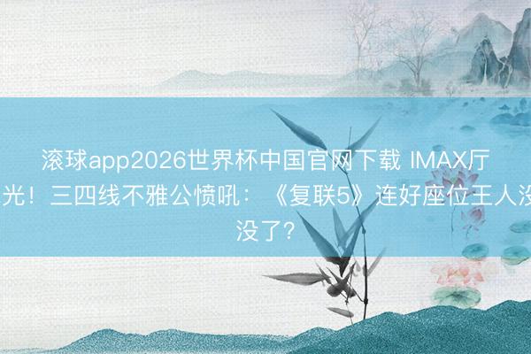 滚球app2026世界杯中国官网下载 IMAX厅被抢光!三四线不雅公愤吼:《复联5》连好座位王人没了?