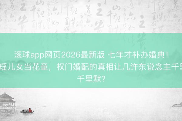 滚球app网页2026最新版 七年才补办婚典!奚梦瑶儿女当花童,权门婚配的真相让几许东说念主千里默?