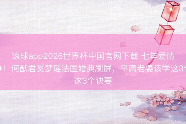 滚球app2026世界杯中国官网下载 七年爱情终补办!何猷君奚梦瑶法国婚典刷屏,平庸老婆该学这3个诀要