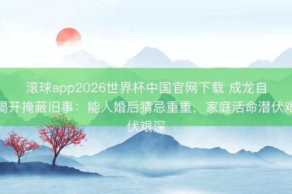 滚球app2026世界杯中国官网下载 成龙自传揭开掩蔽旧事:能人婚后猜忌重重,家庭活命潜伏艰深