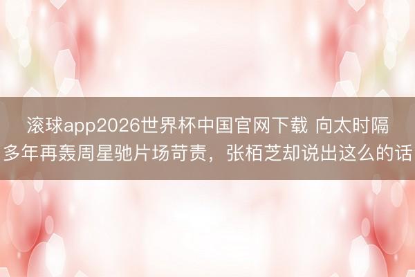 滚球app2026世界杯中国官网下载 向太时隔多年再轰周星驰片场苛责,张栢芝却说出这么的话