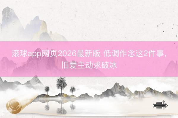 滚球app网页2026最新版 低调作念这2件事,旧爱主动求破冰