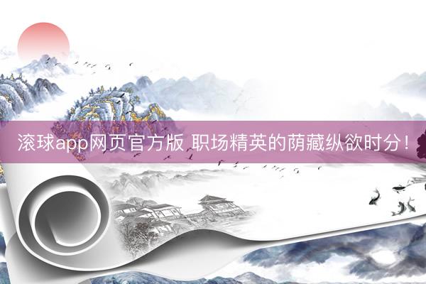 滚球app网页官方版 职场精英的荫藏纵欲时分!