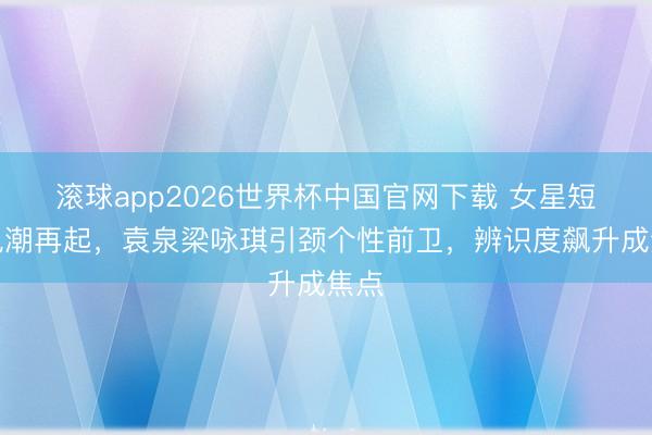 滚球app2026世界杯中国官网下载 女星短发风潮再起,袁泉梁咏琪引颈个性前卫,辨识度飙升成焦点