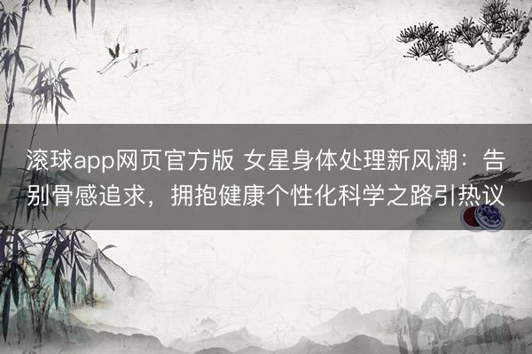 滚球app网页官方版 女星身体处理新风潮:告别骨感追求,拥抱健康个性化科学之路引热议