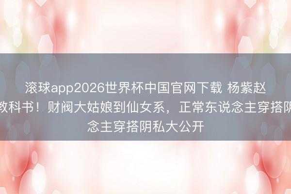 滚球app2026世界杯中国官网下载 杨紫赵今麦私服教科书!财阀大姑娘到仙女系,正常东说念主穿搭阴私大公开