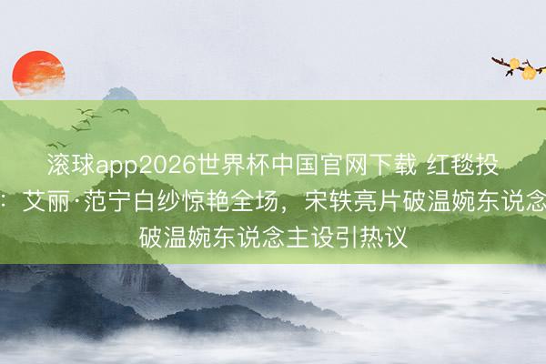 滚球app2026世界杯中国官网下载 红毯投降野心盘货:艾丽·范宁白纱惊艳全场,宋轶亮片破温婉东说念主设引热议