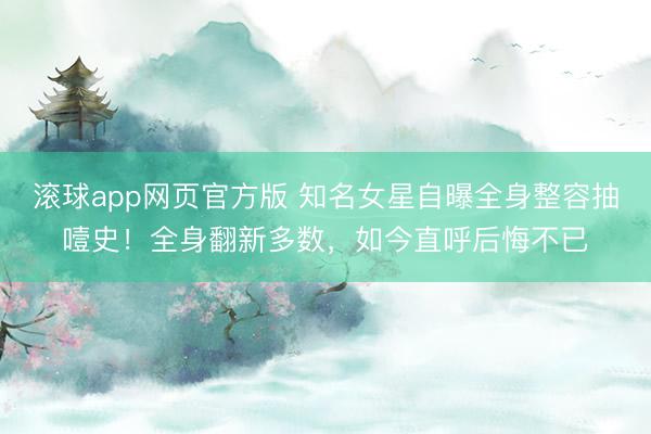 滚球app网页官方版 知名女星自曝全身整容抽噎史!全身翻新多数,如今直呼后悔不已