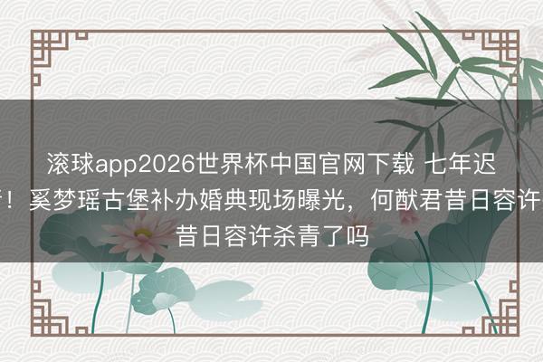 滚球app2026世界杯中国官网下载 七年迟到终杀青!奚梦瑶古堡补办婚典现场曝光,何猷君昔日容许杀青了吗