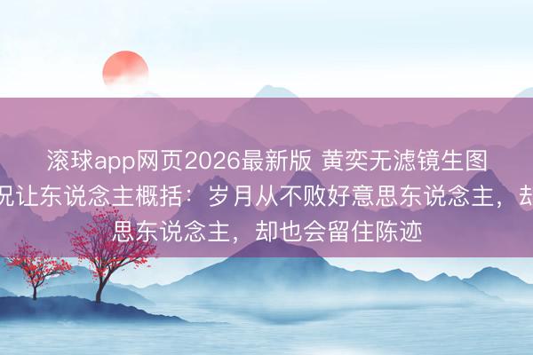 滚球app网页2026最新版 黄奕无滤镜生图曝光,真确景况让东说念主概括:岁月从不败好意思东说念主,却也会留住陈迹