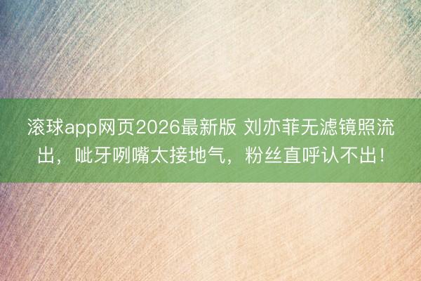 滚球app网页2026最新版 刘亦菲无滤镜照流出,呲牙咧嘴太接地气,粉丝直呼认不出!