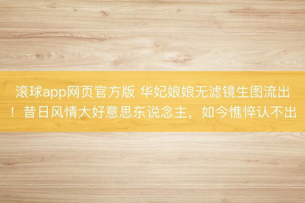 滚球app网页官方版 华妃娘娘无滤镜生图流出!昔日风情大好意思东说念主,如今憔悴认不出