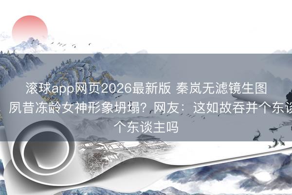滚球app网页2026最新版 秦岚无滤镜生图曝光!夙昔冻龄女神形象坍塌?网友:这如故吞并个东谈主吗