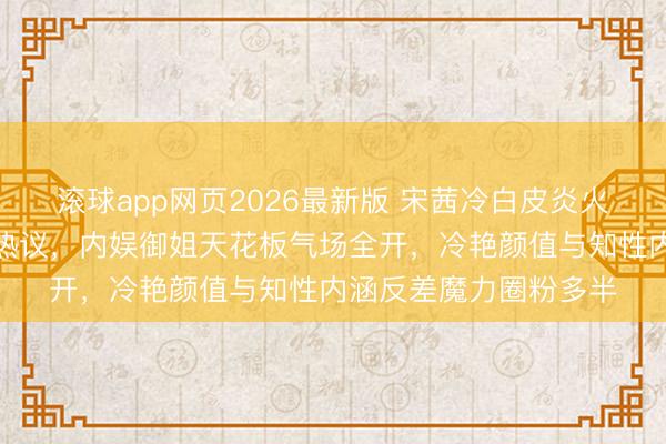 滚球app网页2026最新版 宋茜冷白皮炎火红唇撕拉大片刷屏引热议,内娱御姐天花板气场全开,冷艳颜值与知性内涵反差魔力圈粉多半