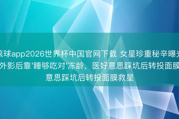 滚球app2026世界杯中国官网下载 女星珍重秘辛曝光!国外影后靠'睡够吃对'冻龄,医好意思踩坑后转投面膜救星