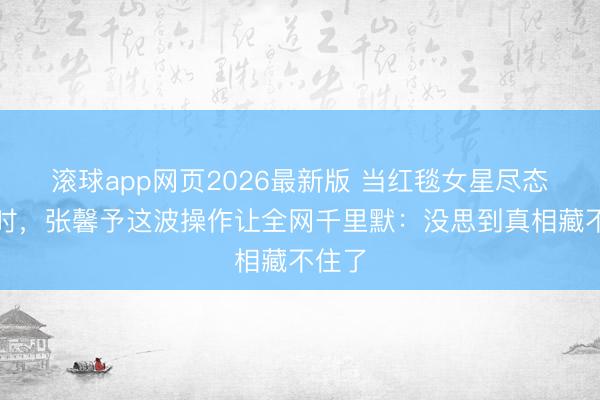 滚球app网页2026最新版 当红毯女星尽态极妍时,张馨予这波操作让全网千里默:没思到真相藏不住了