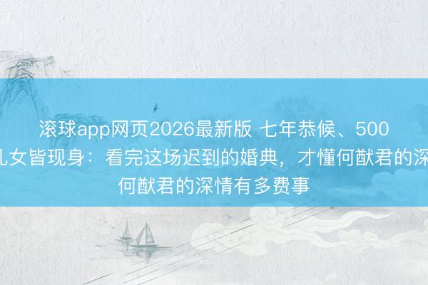 滚球app网页2026最新版 七年恭候、5000万珠宝、儿女皆现身:看完这场迟到的婚典,才懂何猷君的深情有多费事