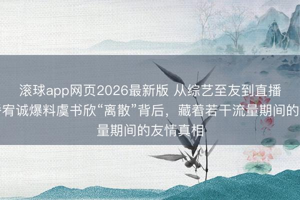 滚球app网页2026最新版 从综艺至友到直播控诉:潘宥诚爆料虞书欣“离散”背后,藏着若干流量期间的友情真相