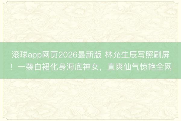 滚球app网页2026最新版 林允生辰写照刷屏!一袭白裙化身海底神女,直爽仙气惊艳全网