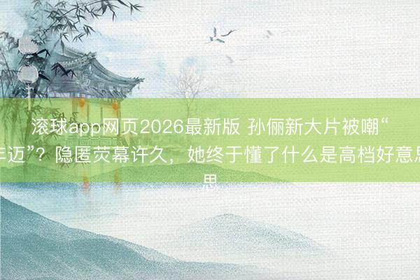滚球app网页2026最新版 孙俪新大片被嘲“年迈”?隐匿荧幕许久,她终于懂了什么是高档好意思