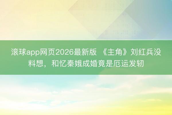 滚球app网页2026最新版 《主角》刘红兵没料想,和忆秦娥成婚竟是厄运发轫