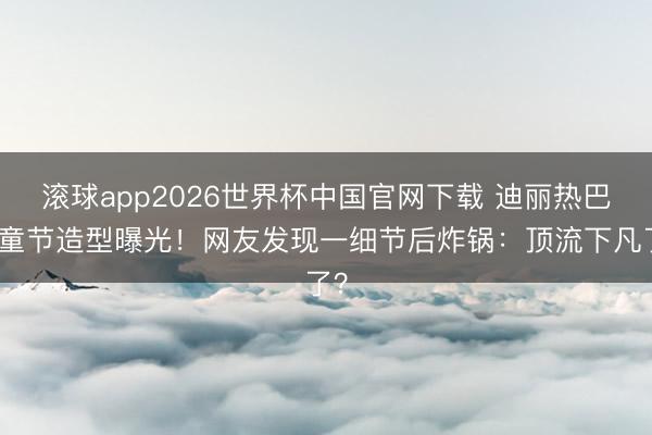 滚球app2026世界杯中国官网下载 迪丽热巴儿童节造型曝光!网友发现一细节后炸锅:顶流下凡了?