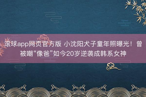 滚球app网页官方版 小沈阳犬子童年照曝光!曾被嘲“像爸”如今20岁逆袭成韩系女神