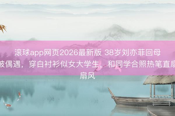 滚球app网页2026最新版 38岁刘亦菲回母校被偶遇,穿白衬衫似女大学生,和同学合照热笔直扇风