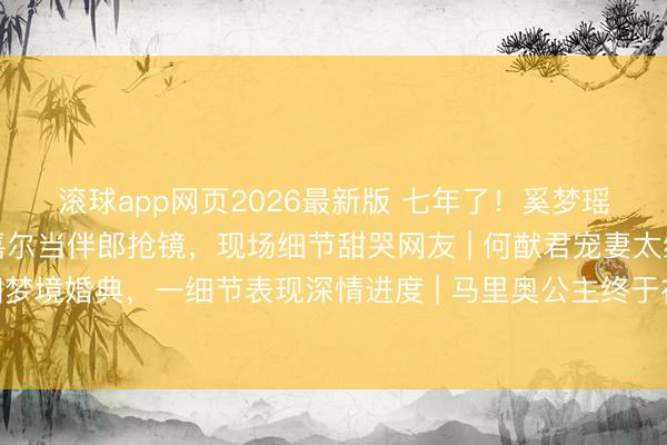 滚球app网页2026最新版 七年了!奚梦瑶何猷君法国完婚,王嘉尔当伴郎抢镜,现场细节甜哭网友 | 何猷君宠妻太绝!七年爱情长跑法国梦境婚典,一细节表现深情进度 | 马里奥公主终于在沿途了!奚梦瑶何猷君轨范婚典刷屏,伴郎团里的王嘉