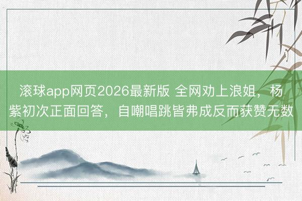 滚球app网页2026最新版 全网劝上浪姐,杨紫初次正面回答,自嘲唱跳皆弗成反而获赞无数
