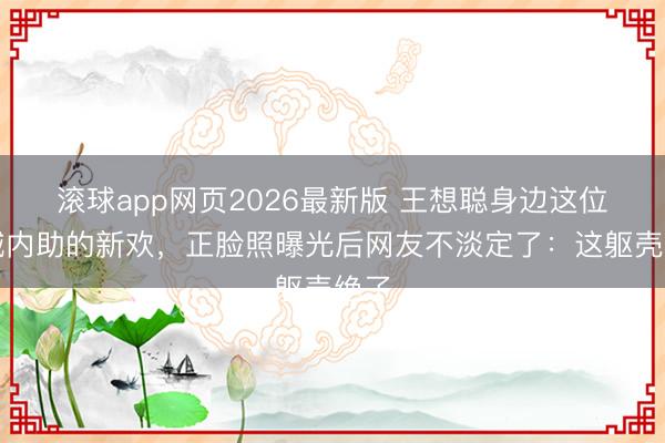 滚球app网页2026最新版 王想聪身边这位被喊内助的新欢,正脸照曝光后网友不淡定了:这躯壳绝了