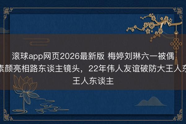 滚球app网页2026最新版 梅婷刘琳六一被偶遇!素颜亮相路东谈主镜头,22年伟人友谊破防大王人东谈主