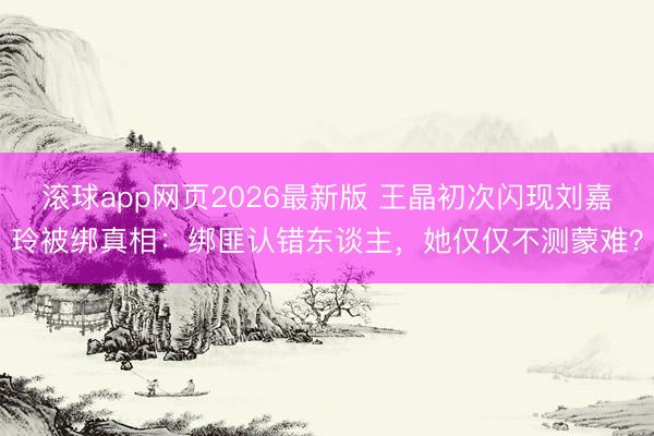 滚球app网页2026最新版 王晶初次闪现刘嘉玲被绑真相:绑匪认错东谈主,她仅仅不测蒙难?