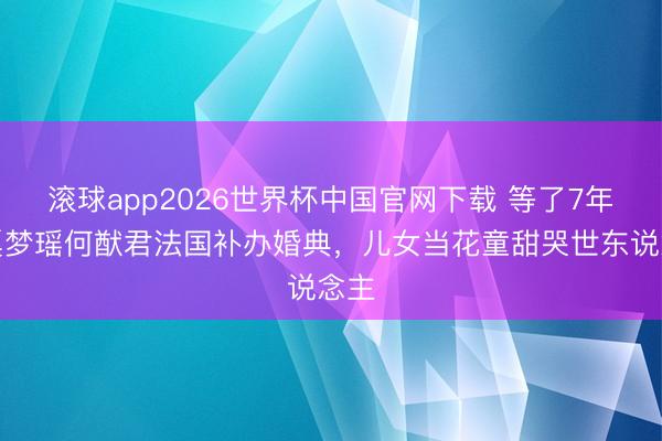 滚球app2026世界杯中国官网下载 等了7年!奚梦瑶何猷君法国补办婚典,儿女当花童甜哭世东说念主