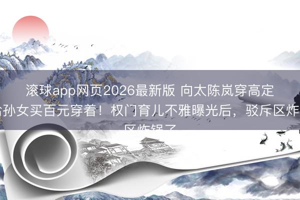 滚球app网页2026最新版 向太陈岚穿高定却给孙女买百元穿着!权门育儿不雅曝光后,驳斥区炸锅了