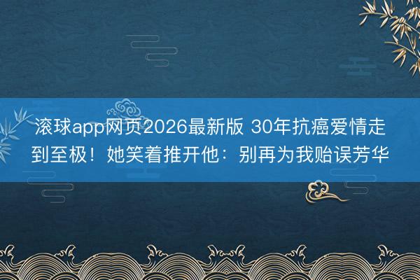 滚球app网页2026最新版 30年抗癌爱情走到至极！她笑着推开他：别再为我贻误芳华