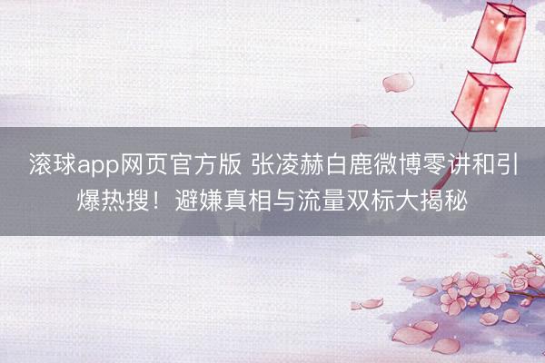 滚球app网页官方版 张凌赫白鹿微博零讲和引爆热搜!避嫌真相与流量双标大揭秘