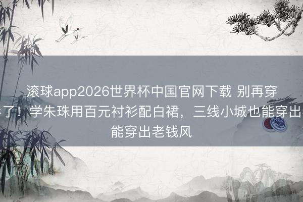 滚球app2026世界杯中国官网下载 别再穿奶奶衫了!学朱珠用百元衬衫配白裙,三线小城也能穿出老钱风
