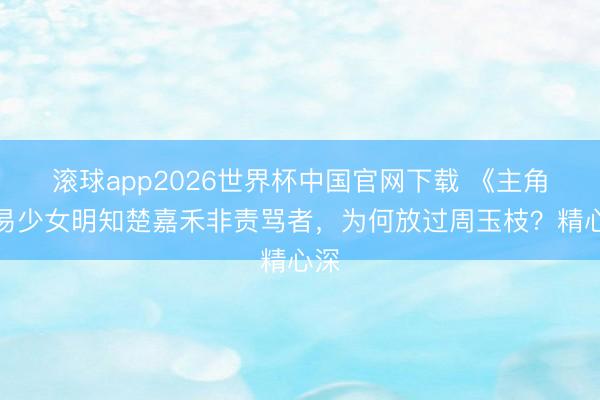滚球app2026世界杯中国官网下载 《主角》易少女明知楚嘉禾非责骂者,为何放过周玉枝?精心深