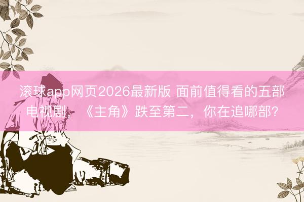 滚球app网页2026最新版 面前值得看的五部电视剧,《主角》跌至第二,你在追哪部?