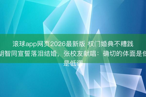 滚球app网页2026最新版 权门婚典不糟践!胡智同宣誓落泪结婚,张校友献唱:确切的体面是低调