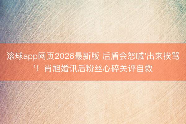 滚球app网页2026最新版 后盾会怒喊'出来挨骂'!肖旭婚讯后粉丝心碎关评自救