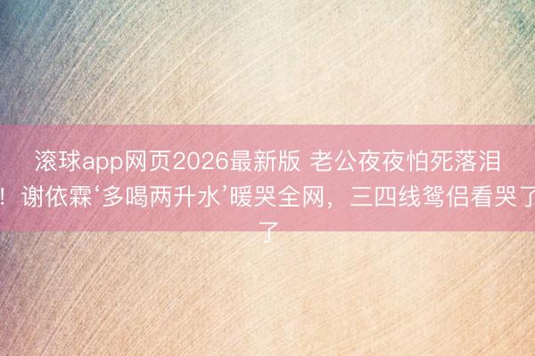 滚球app网页2026最新版 老公夜夜怕死落泪!谢依霖‘多喝两升水’暖哭全网,三四线鸳侣看哭了