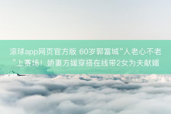 滚球app网页官方版 60岁郭富城“人老心不老”上赛场!娇妻方媛穿搭在线带2女为夫献媚
