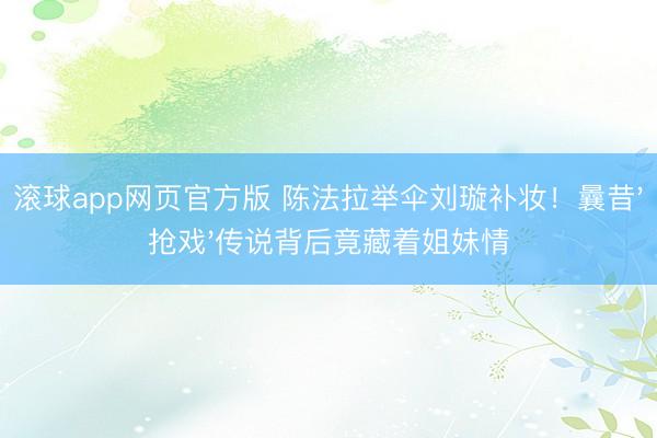 滚球app网页官方版 陈法拉举伞刘璇补妆!曩昔'抢戏'传说背后竟藏着姐妹情